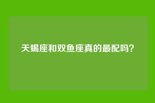 天蝎座和双鱼座真的最配吗？