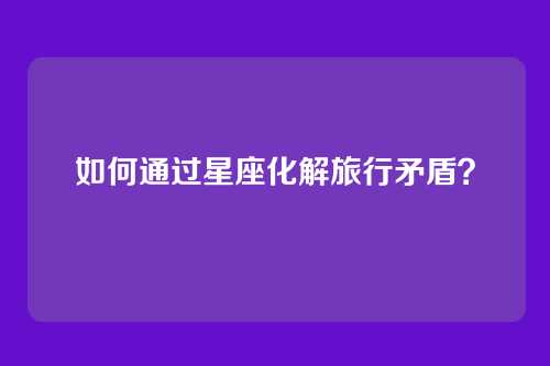 如何通过星座化解旅行矛盾？