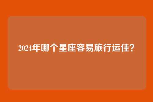 2024年哪个星座容易旅行运佳？