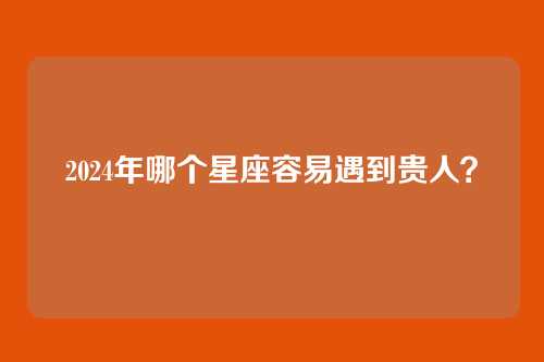 2024年哪个星座容易遇到贵人？