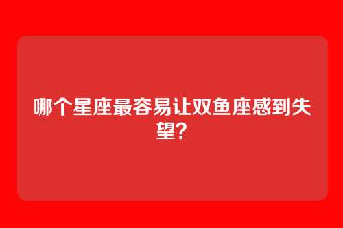 哪个星座最容易让双鱼座感到失望？
