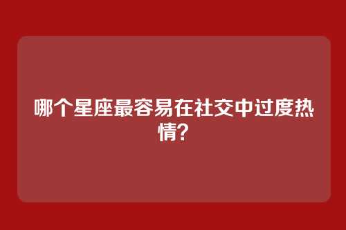哪个星座最容易在社交中过度热情？
