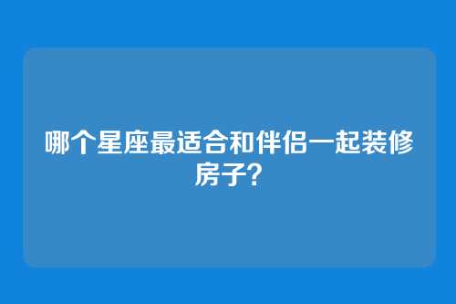 哪个星座最适合和伴侣一起装修房子？