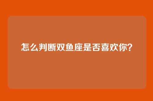 怎么判断双鱼座是否喜欢你？