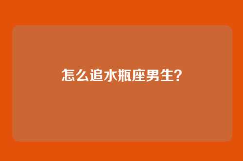 怎么追水瓶座男生？