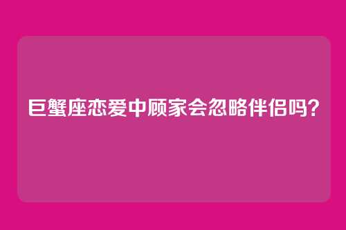 巨蟹座恋爱中顾家会忽略伴侣吗？