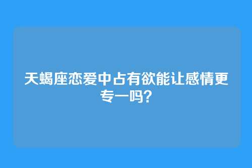 天蝎座恋爱中占有欲能让感情更专一吗？