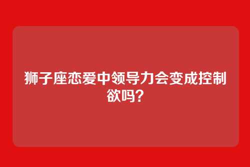 狮子座恋爱中领导力会变成控制欲吗？