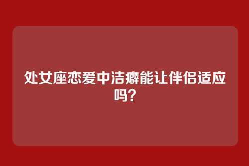 处女座恋爱中洁癖能让伴侣适应吗？