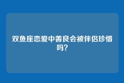 双鱼座恋爱中善良会被伴侣珍惜吗？