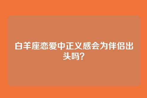白羊座恋爱中正义感会为伴侣出头吗？