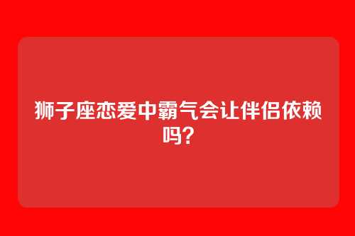狮子座恋爱中霸气会让伴侣依赖吗？