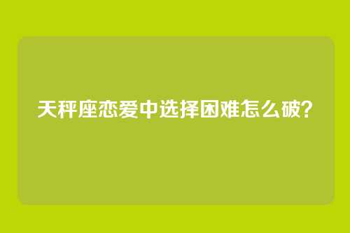 天秤座恋爱中选择困难怎么破？