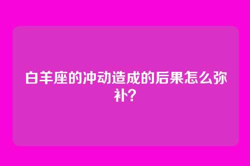 白羊座的冲动造成的后果怎么弥补？