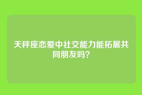 天秤座恋爱中社交能力能拓展共同朋友吗？