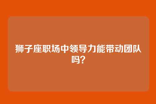 狮子座职场中领导力能带动团队吗？
