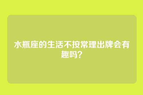 水瓶座的生活不按常理出牌会有趣吗？