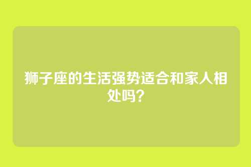 狮子座的生活强势适合和家人相处吗？