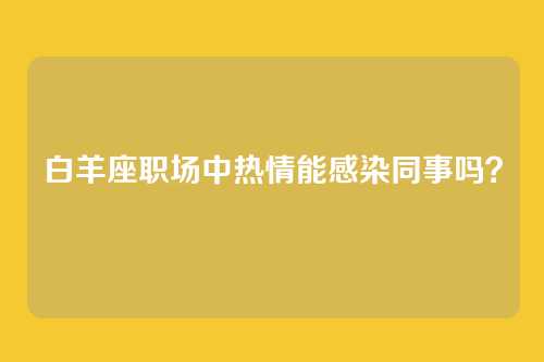 白羊座职场中热情能感染同事吗？