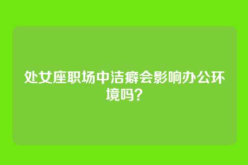 处女座职场中洁癖会影响办公环境吗？