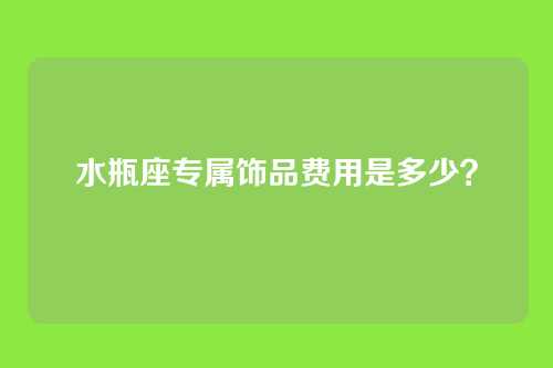 水瓶座专属饰品费用是多少？