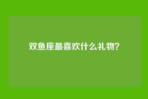 双鱼座最喜欢什么礼物？
