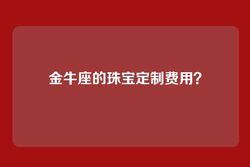 金牛座的珠宝定制费用？