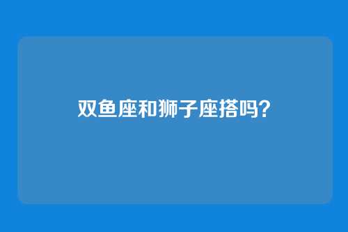 双鱼座和狮子座搭吗？