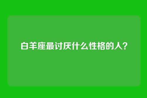 白羊座最讨厌什么性格的人？