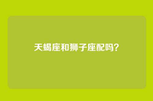 天蝎座和狮子座配吗？