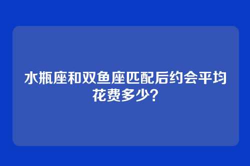 水瓶座和双鱼座匹配后约会平均花费多少？