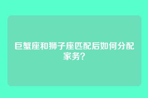 巨蟹座和狮子座匹配后如何分配家务？