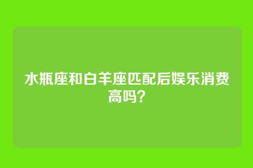 水瓶座和白羊座匹配后娱乐消费高吗？