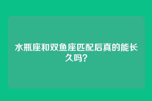 水瓶座和双鱼座匹配后真的能长久吗？