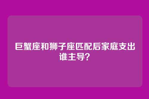 巨蟹座和狮子座匹配后家庭支出谁主导？