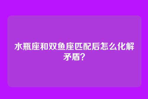 水瓶座和双鱼座匹配后怎么化解矛盾？