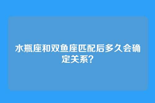 水瓶座和双鱼座匹配后多久会确定关系？