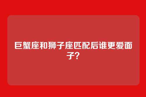 巨蟹座和狮子座匹配后谁更爱面子？