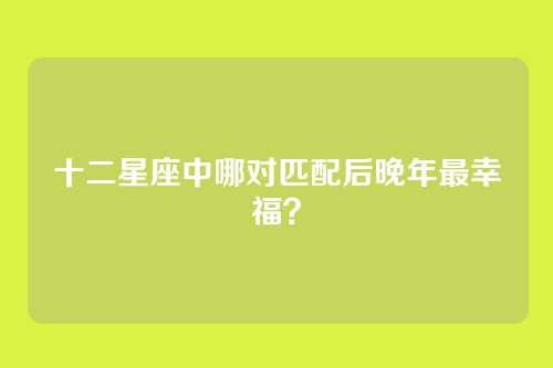 十二星座中哪对匹配后晚年最幸福？