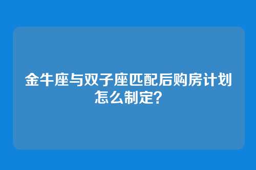 金牛座与双子座匹配后购房计划怎么制定？