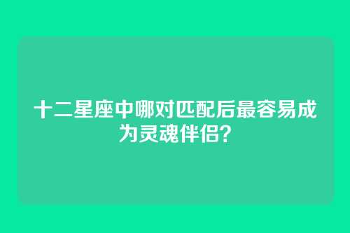 十二星座中哪对匹配后最容易成为灵魂伴侣？