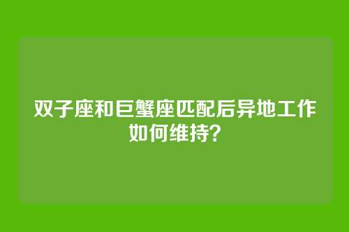 双子座和巨蟹座匹配后异地工作如何维持？