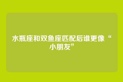 水瓶座和双鱼座匹配后谁更像“小朋友”