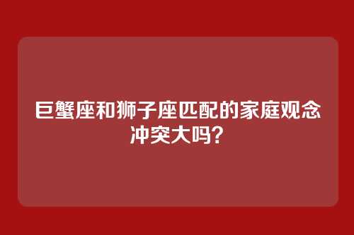 巨蟹座和狮子座匹配的家庭观念冲突大吗？