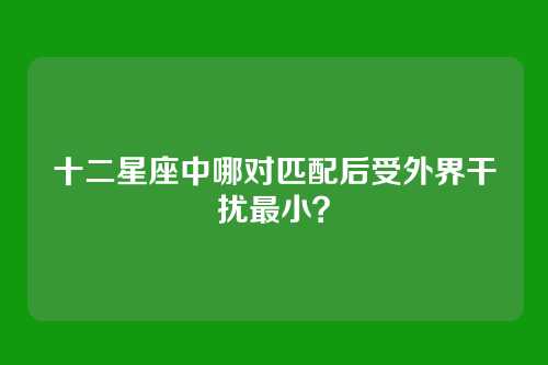 十二星座中哪对匹配后受外界干扰最小？