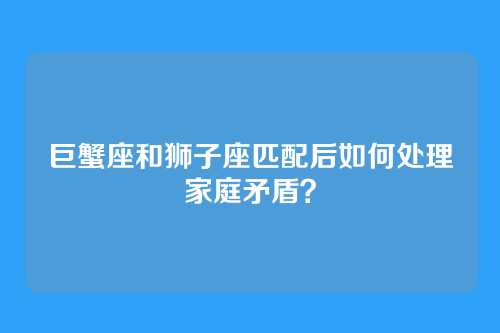 巨蟹座和狮子座匹配后如何处理家庭矛盾？