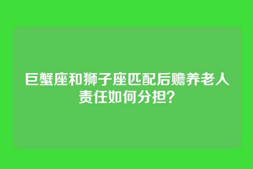 巨蟹座和狮子座匹配后赡养老人责任如何分担？
