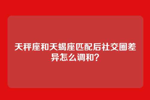 天秤座和天蝎座匹配后社交圈差异怎么调和？