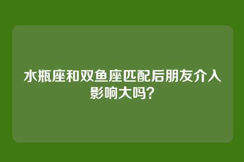 水瓶座和双鱼座匹配后朋友介入影响大吗？
