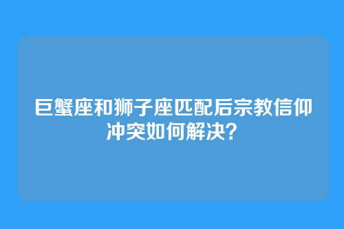 巨蟹座和狮子座匹配后宗教信仰冲突如何解决？